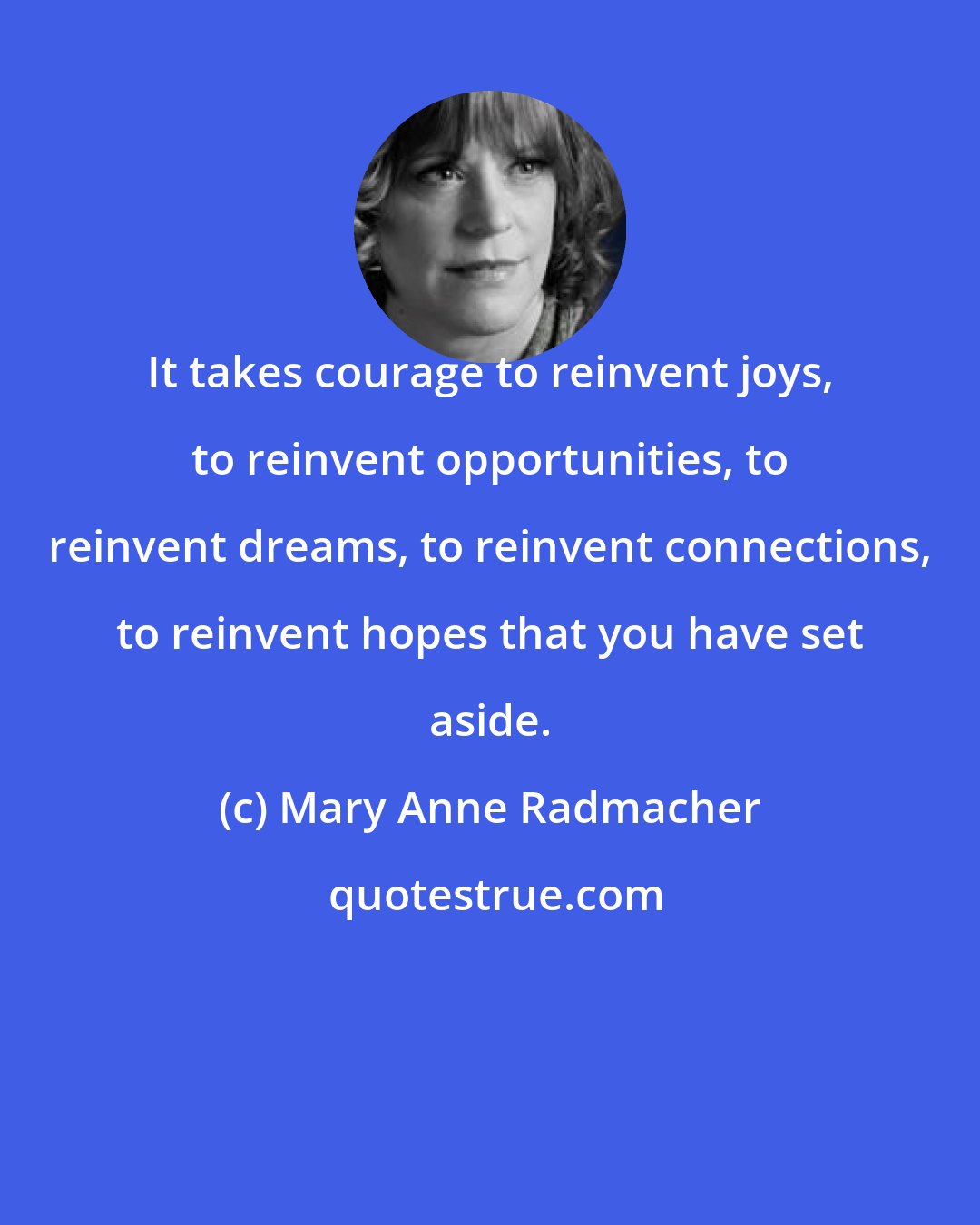 Mary Anne Radmacher: It takes courage to reinvent joys, to reinvent opportunities, to reinvent dreams, to reinvent connections, to reinvent hopes that you have set aside.