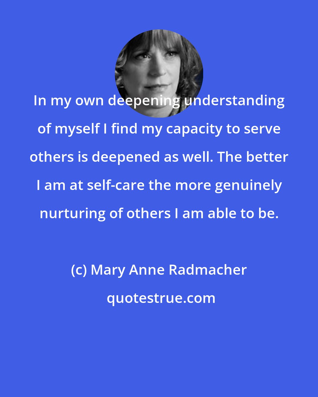 Mary Anne Radmacher: In my own deepening understanding of myself I find my capacity to serve others is deepened as well. The better I am at self-care the more genuinely nurturing of others I am able to be.