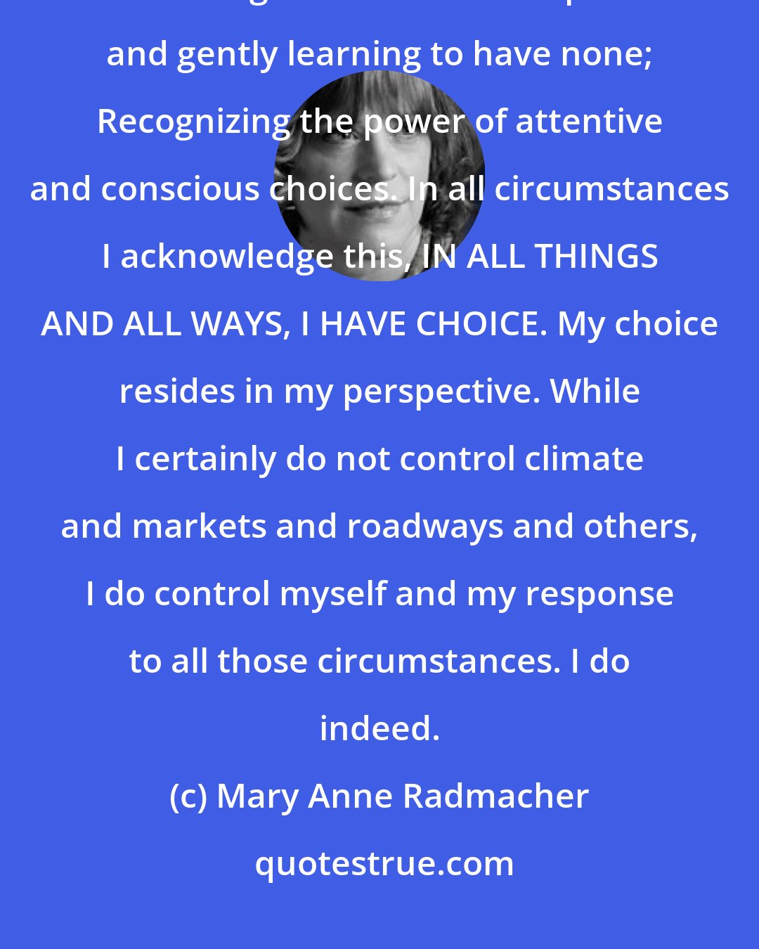 Mary Anne Radmacher: My key to living an inspired life involves Embracing my history, Understanding the function of expectations and gently learning to have none; Recognizing the power of attentive and conscious choices. In all circumstances I acknowledge this, IN ALL THINGS AND ALL WAYS, I HAVE CHOICE. My choice resides in my perspective. While I certainly do not control climate and markets and roadways and others, I do control myself and my response to all those circumstances. I do indeed.