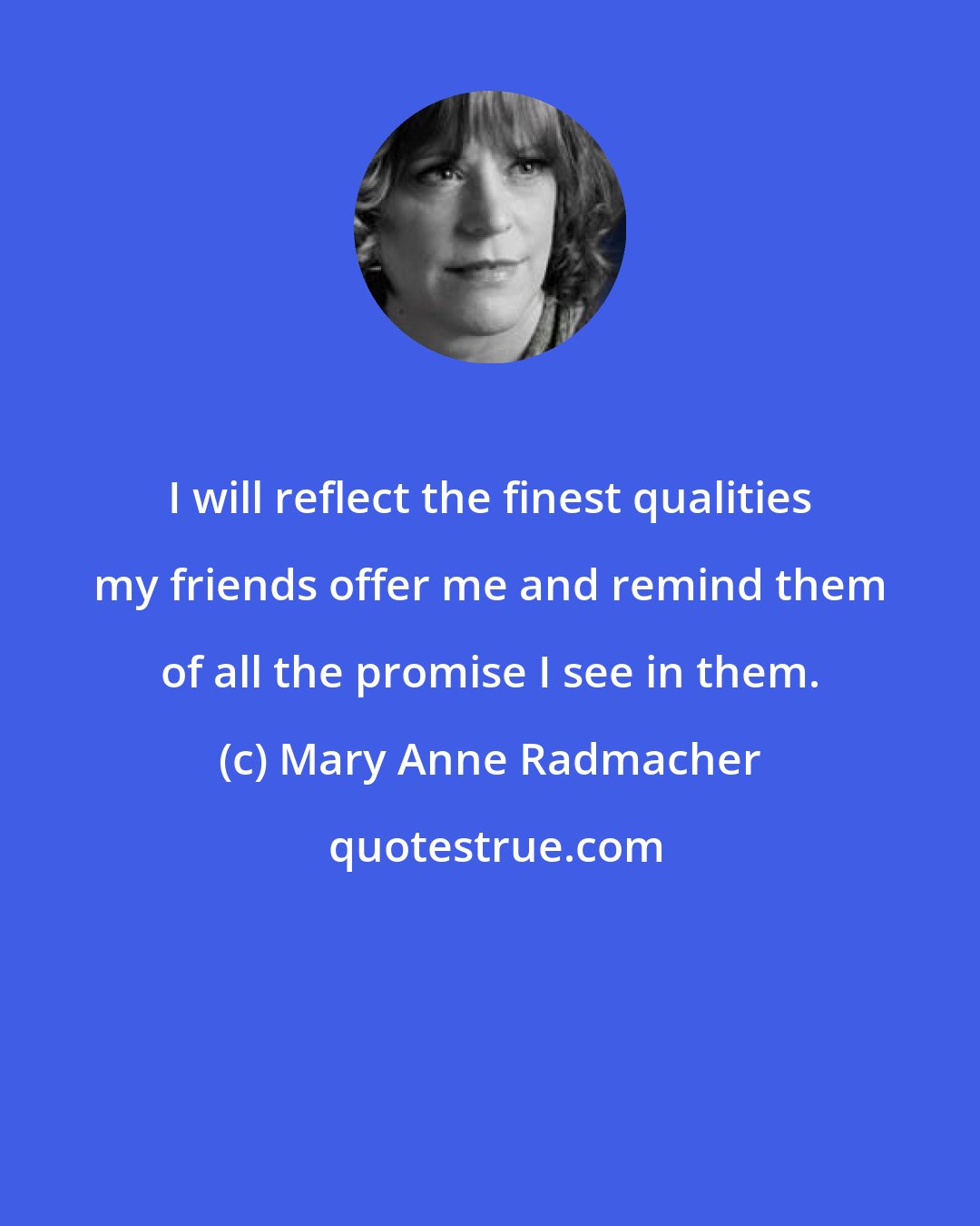 Mary Anne Radmacher: I will reflect the finest qualities my friends offer me and remind them of all the promise I see in them.