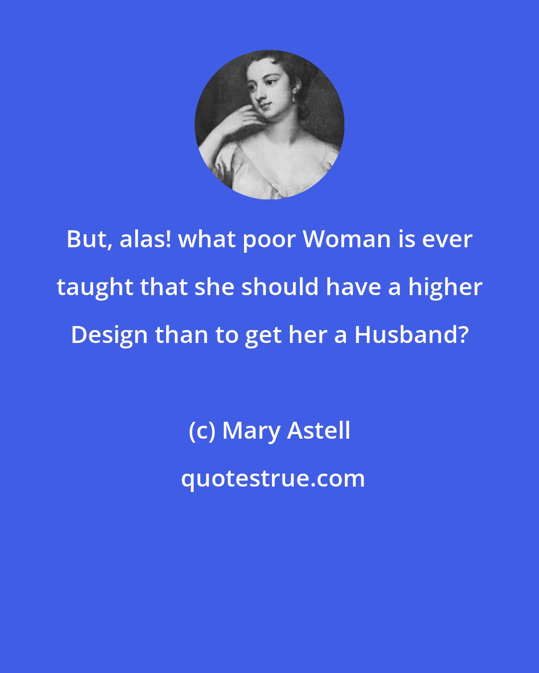Mary Astell: But, alas! what poor Woman is ever taught that she should have a higher Design than to get her a Husband?