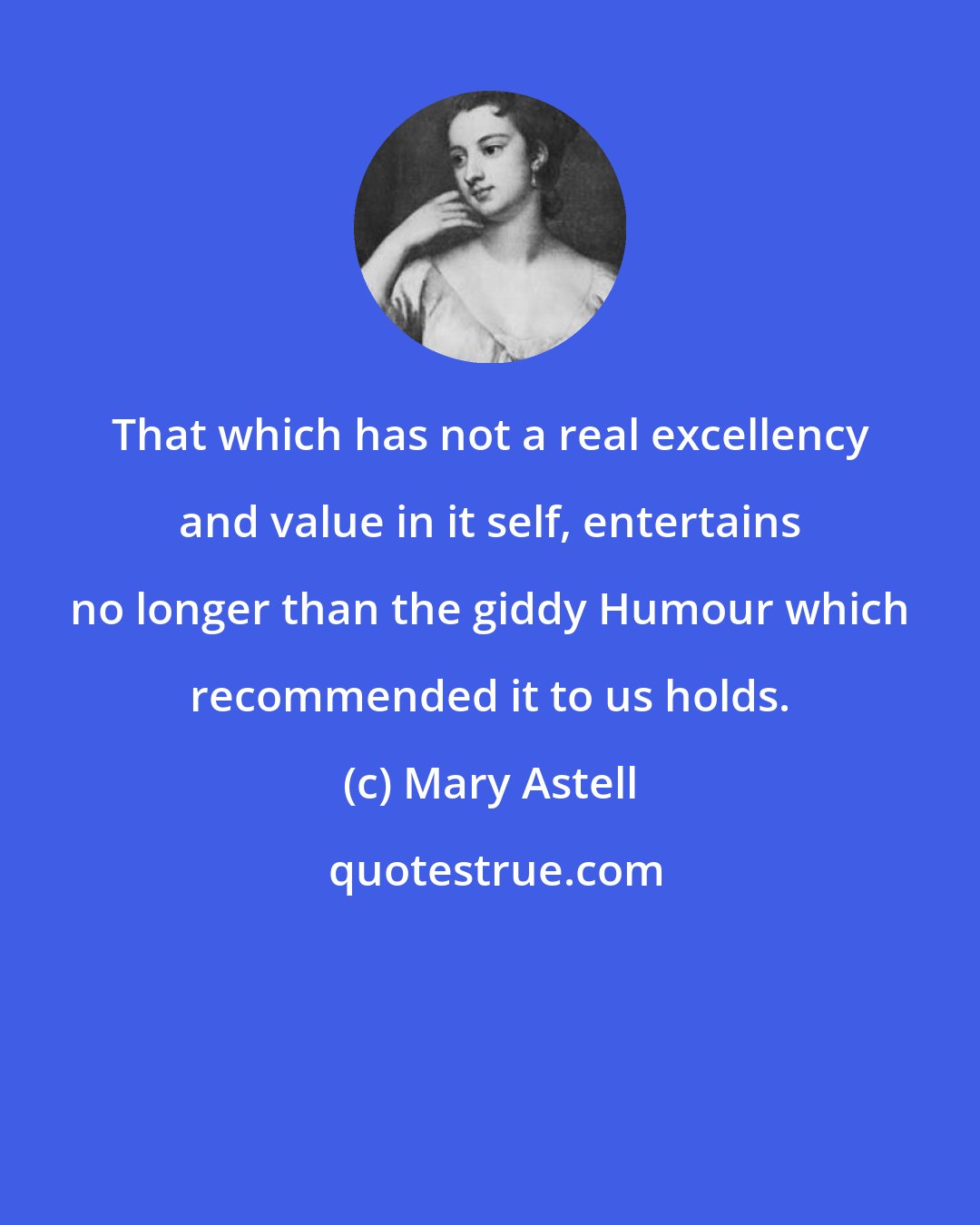 Mary Astell: That which has not a real excellency and value in it self, entertains no longer than the giddy Humour which recommended it to us holds.