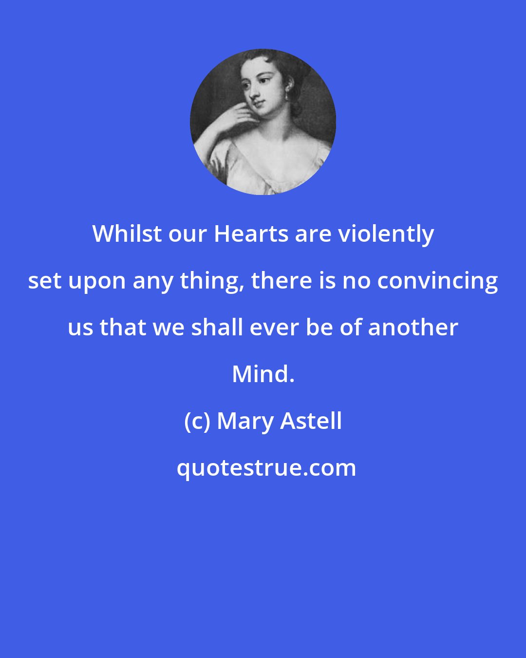 Mary Astell: Whilst our Hearts are violently set upon any thing, there is no convincing us that we shall ever be of another Mind.