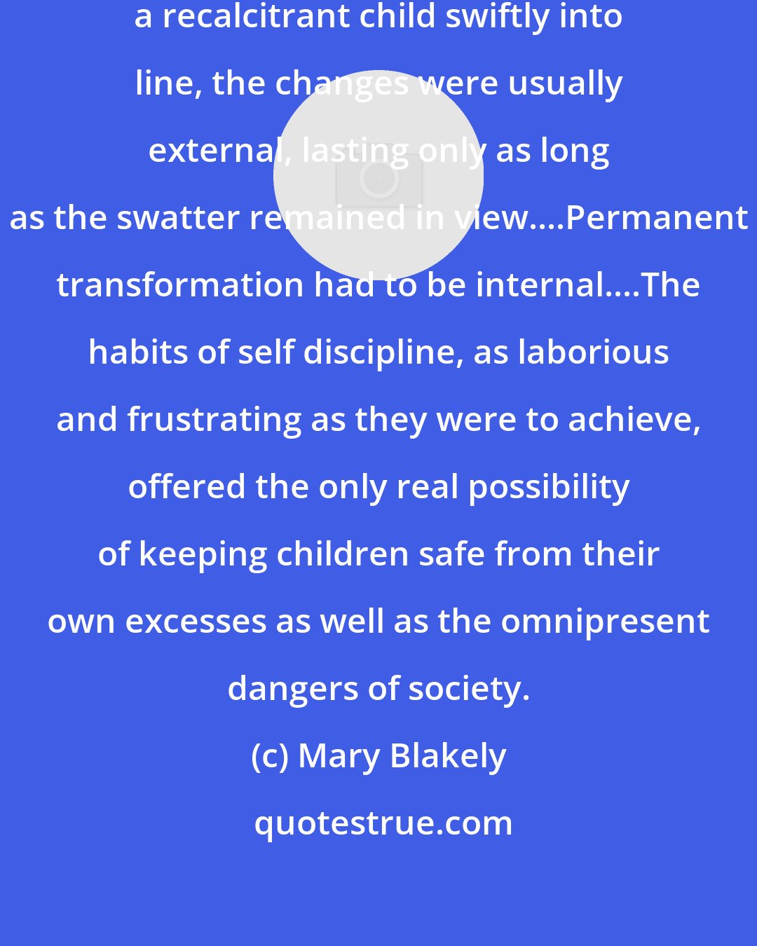 Mary Blakely: Although a firm swat could bring a recalcitrant child swiftly into line, the changes were usually external, lasting only as long as the swatter remained in view....Permanent transformation had to be internal....The habits of self discipline, as laborious and frustrating as they were to achieve, offered the only real possibility of keeping children safe from their own excesses as well as the omnipresent dangers of society.