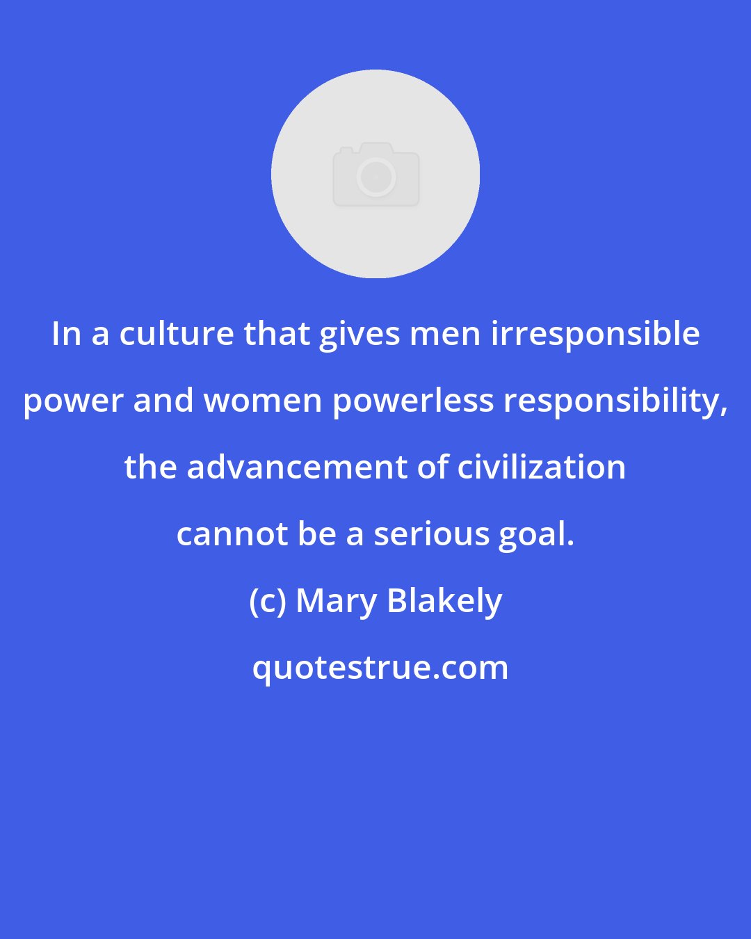 Mary Blakely: In a culture that gives men irresponsible power and women powerless responsibility, the advancement of civilization cannot be a serious goal.