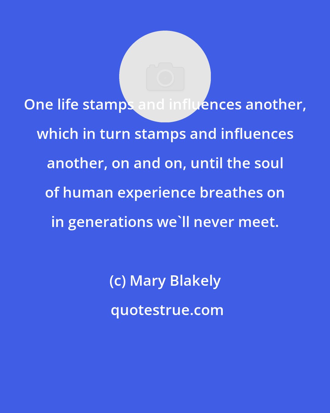 Mary Blakely: One life stamps and influences another, which in turn stamps and influences another, on and on, until the soul of human experience breathes on in generations we'll never meet.