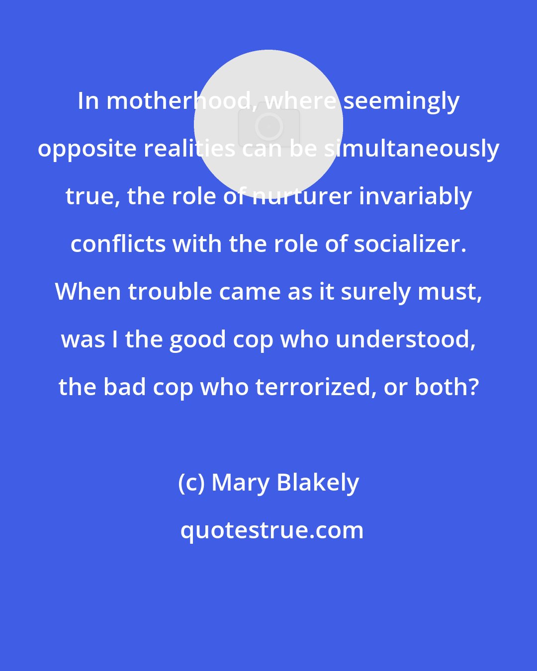 Mary Blakely: In motherhood, where seemingly opposite realities can be simultaneously true, the role of nurturer invariably conflicts with the role of socializer. When trouble came as it surely must, was I the good cop who understood, the bad cop who terrorized, or both?