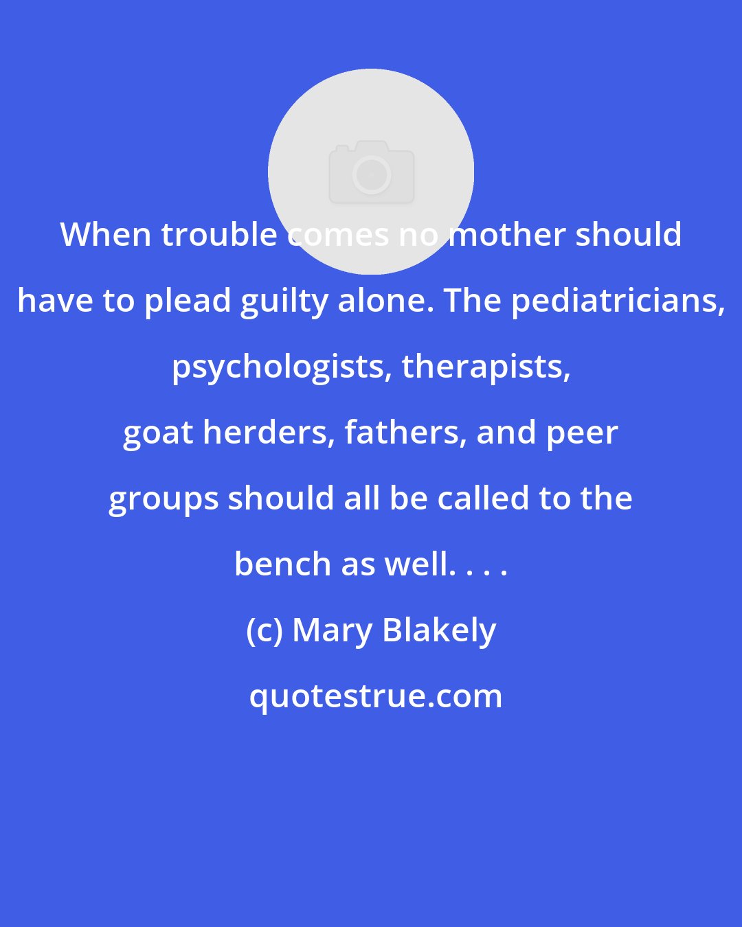 Mary Blakely: When trouble comes no mother should have to plead guilty alone. The pediatricians, psychologists, therapists, goat herders, fathers, and peer groups should all be called to the bench as well. . . .