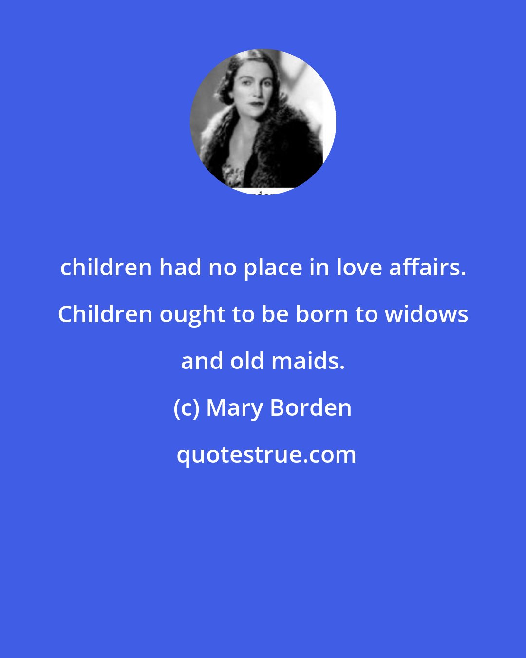 Mary Borden: children had no place in love affairs. Children ought to be born to widows and old maids.