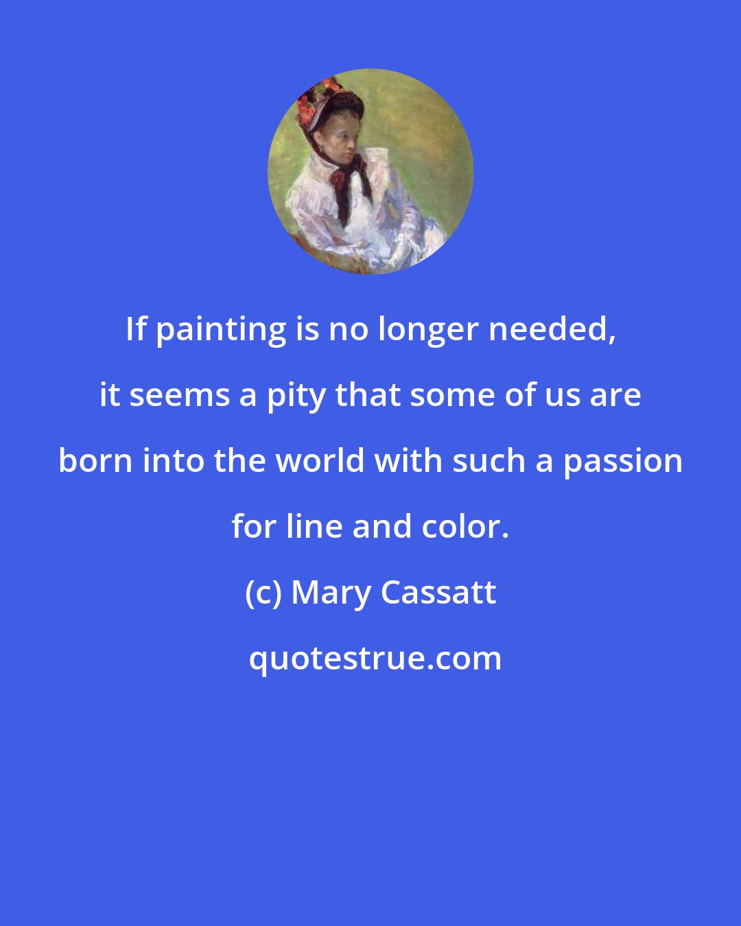 Mary Cassatt: If painting is no longer needed, it seems a pity that some of us are born into the world with such a passion for line and color.