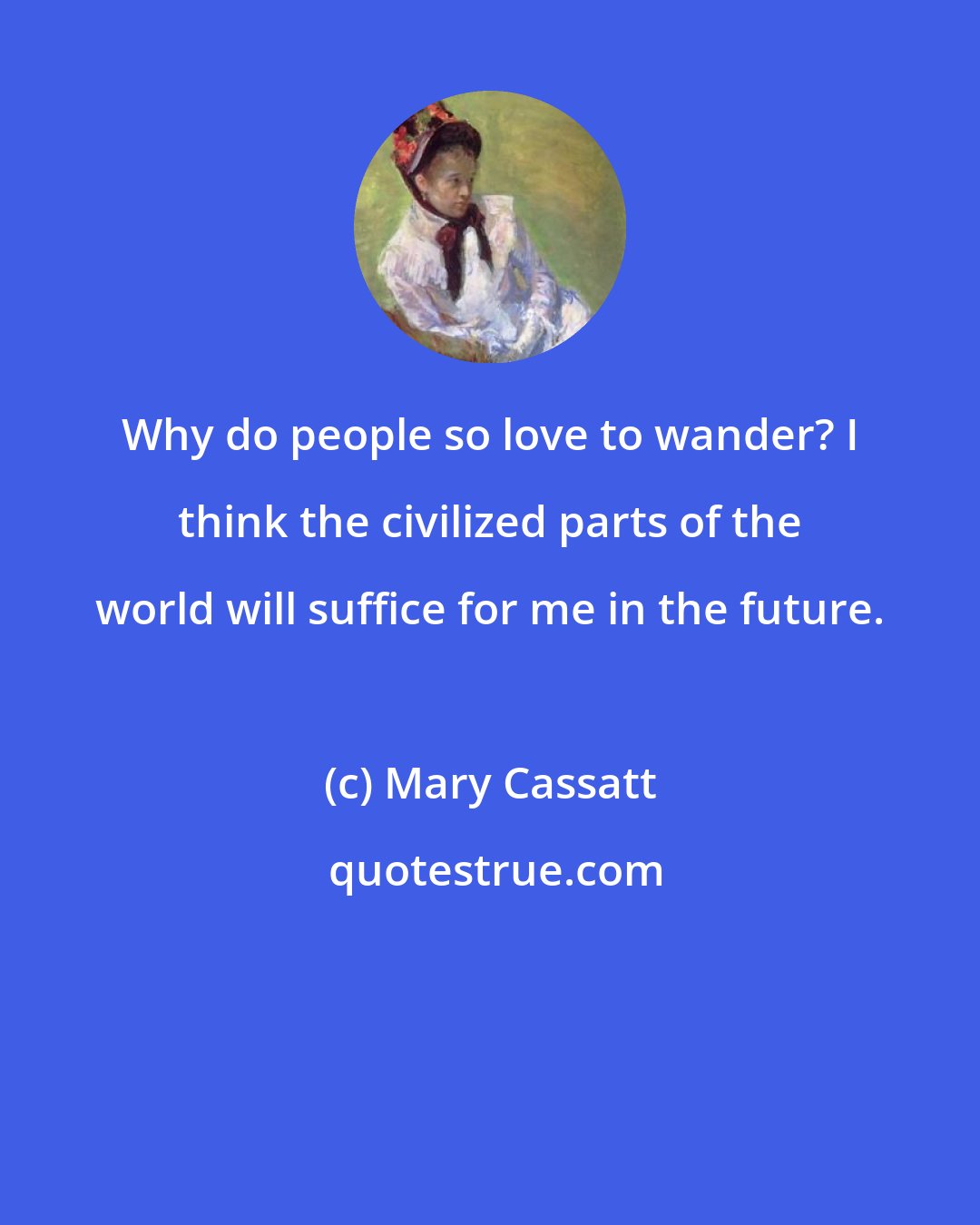 Mary Cassatt: Why do people so love to wander? I think the civilized parts of the world will suffice for me in the future.