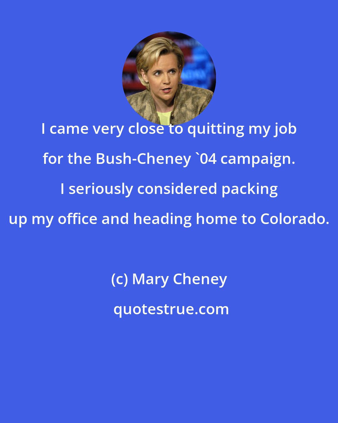 Mary Cheney: I came very close to quitting my job for the Bush-Cheney '04 campaign. I seriously considered packing up my office and heading home to Colorado.
