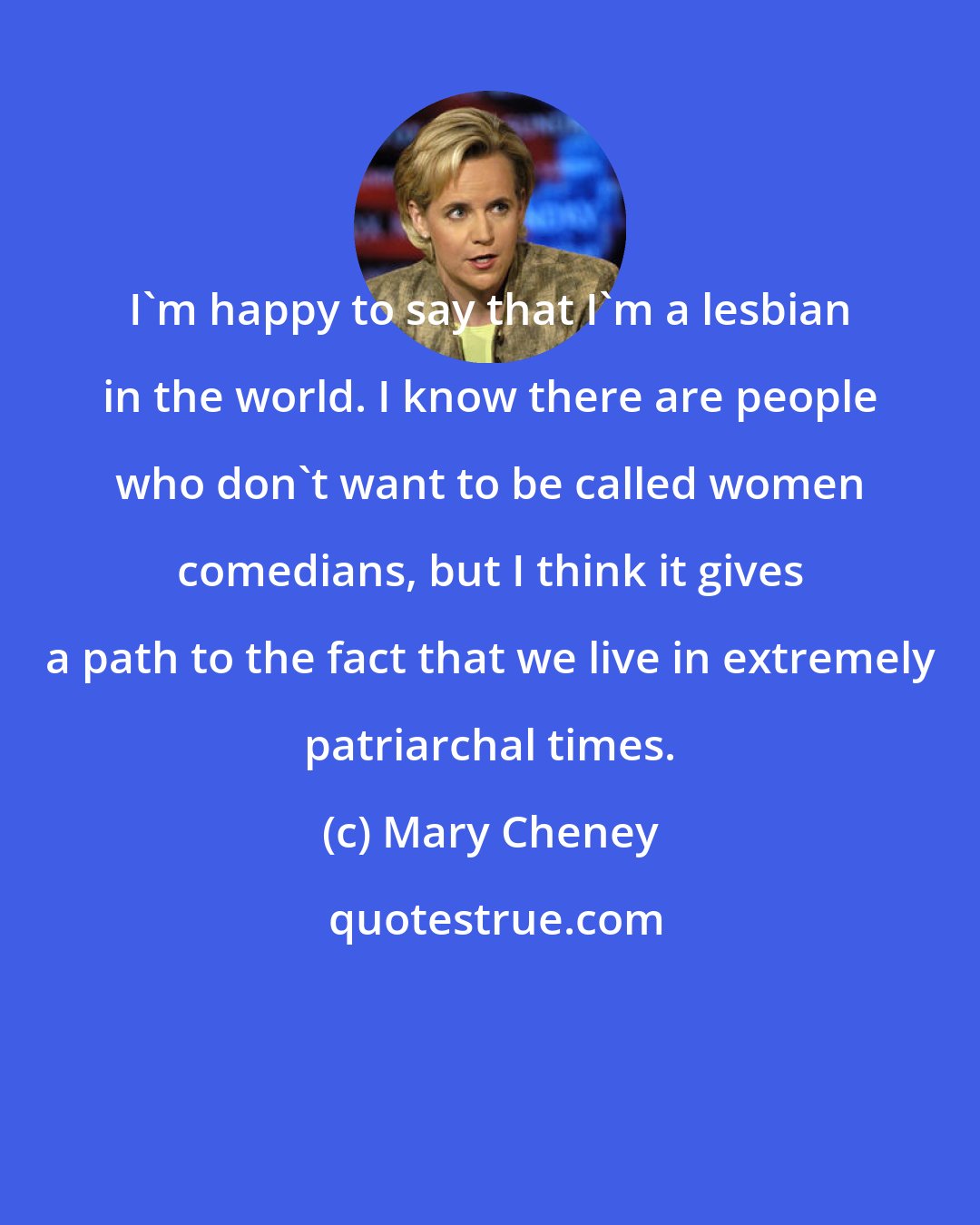 Mary Cheney: I'm happy to say that I'm a lesbian in the world. I know there are people who don't want to be called women comedians, but I think it gives a path to the fact that we live in extremely patriarchal times.