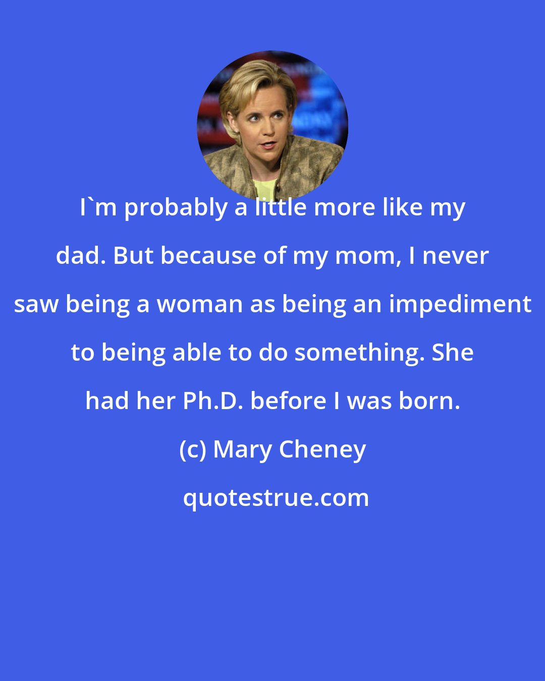 Mary Cheney: I'm probably a little more like my dad. But because of my mom, I never saw being a woman as being an impediment to being able to do something. She had her Ph.D. before I was born.