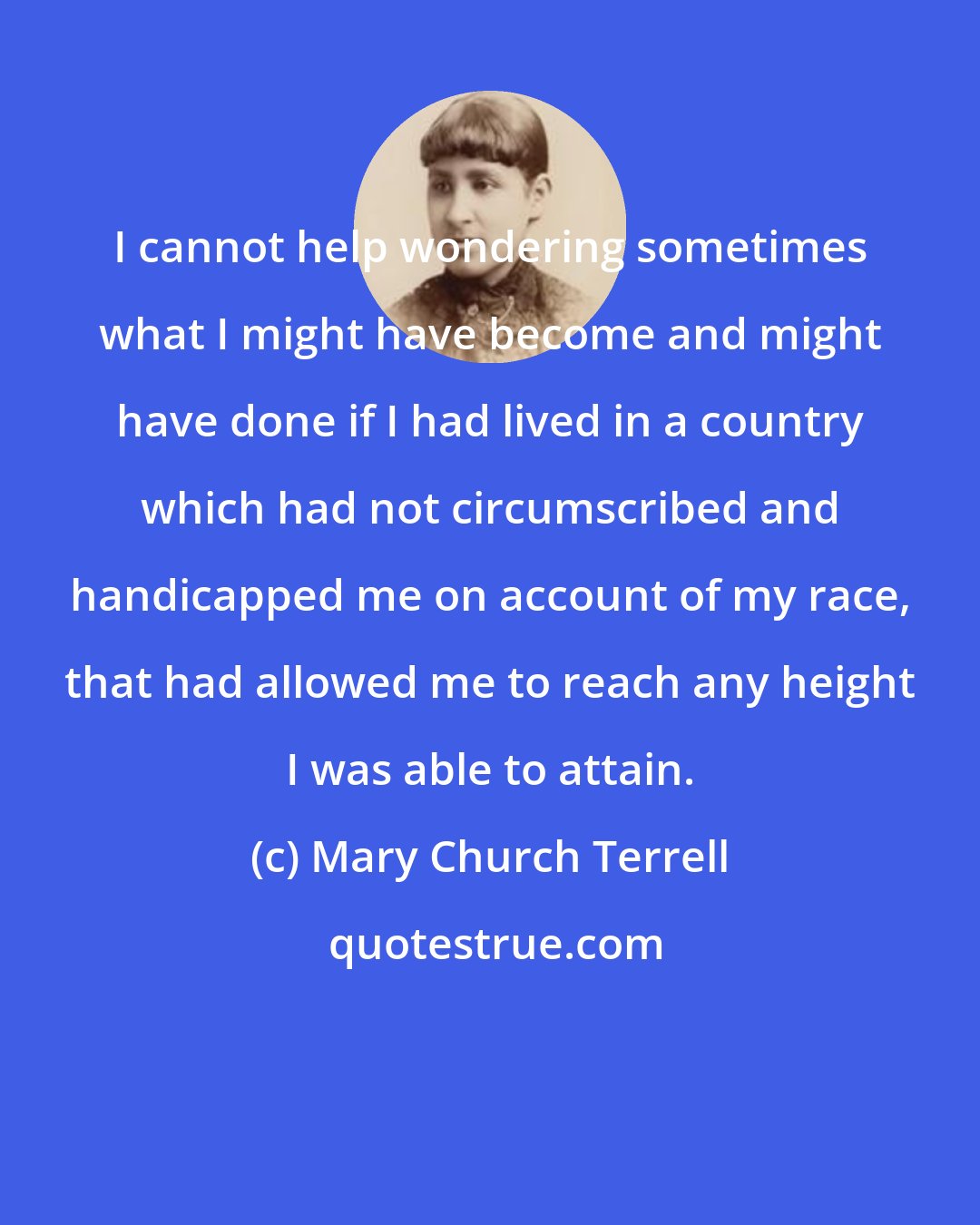 Mary Church Terrell: I cannot help wondering sometimes what I might have become and might have done if I had lived in a country which had not circumscribed and handicapped me on account of my race, that had allowed me to reach any height I was able to attain.