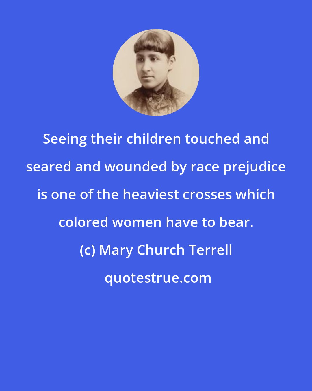 Mary Church Terrell: Seeing their children touched and seared and wounded by race prejudice is one of the heaviest crosses which colored women have to bear.
