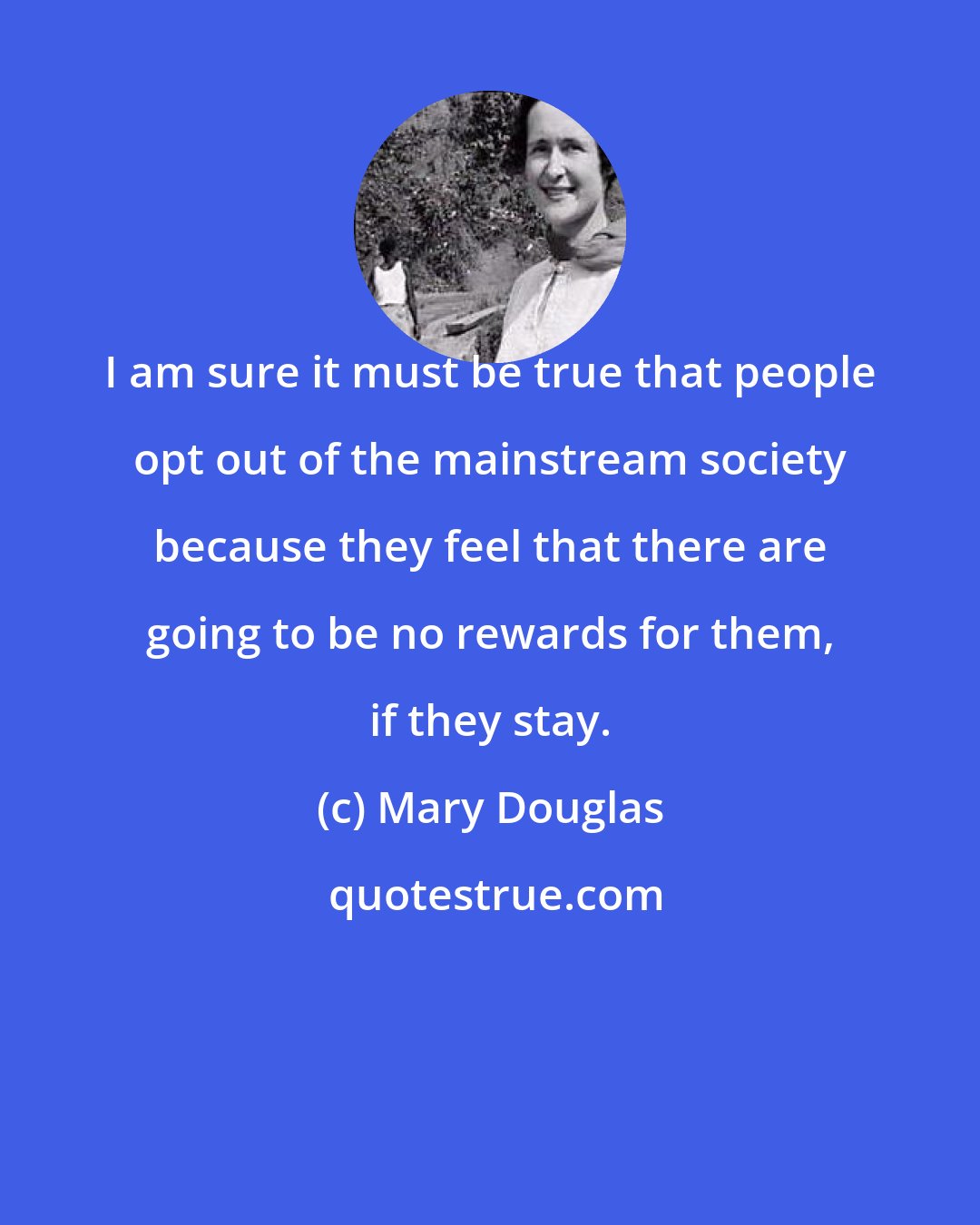 Mary Douglas: I am sure it must be true that people opt out of the mainstream society because they feel that there are going to be no rewards for them, if they stay.