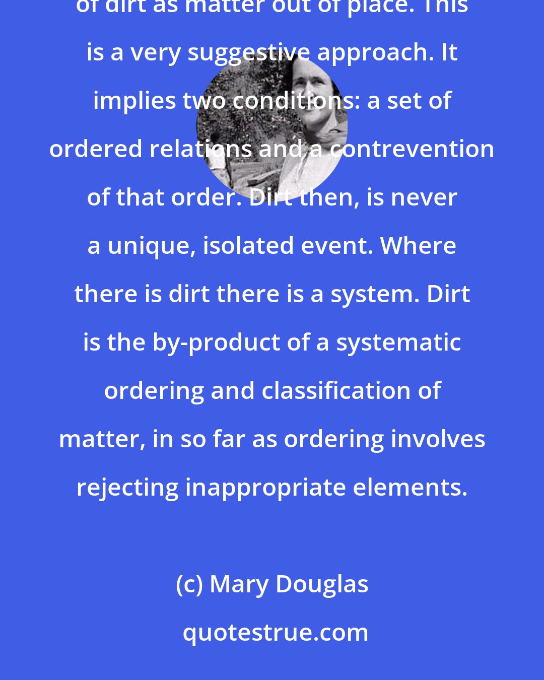 Mary Douglas: If we can abstract pathogenicity and hygiene from our notion of dirt, we are left with the old definition of dirt as matter out of place. This is a very suggestive approach. It implies two conditions: a set of ordered relations and a contrevention of that order. Dirt then, is never a unique, isolated event. Where there is dirt there is a system. Dirt is the by-product of a systematic ordering and classification of matter, in so far as ordering involves rejecting inappropriate elements.