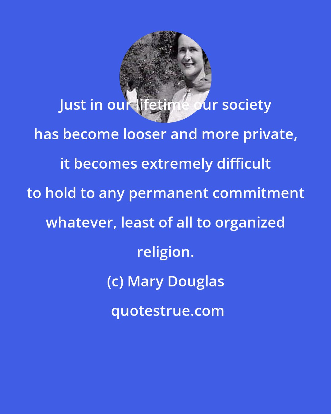 Mary Douglas: Just in our lifetime our society has become looser and more private, it becomes extremely difficult to hold to any permanent commitment whatever, least of all to organized religion.