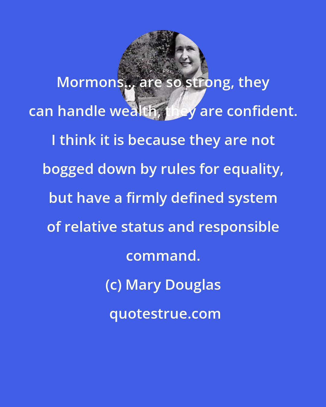 Mary Douglas: Mormons... are so strong, they can handle wealth, they are confident. I think it is because they are not bogged down by rules for equality, but have a firmly defined system of relative status and responsible command.