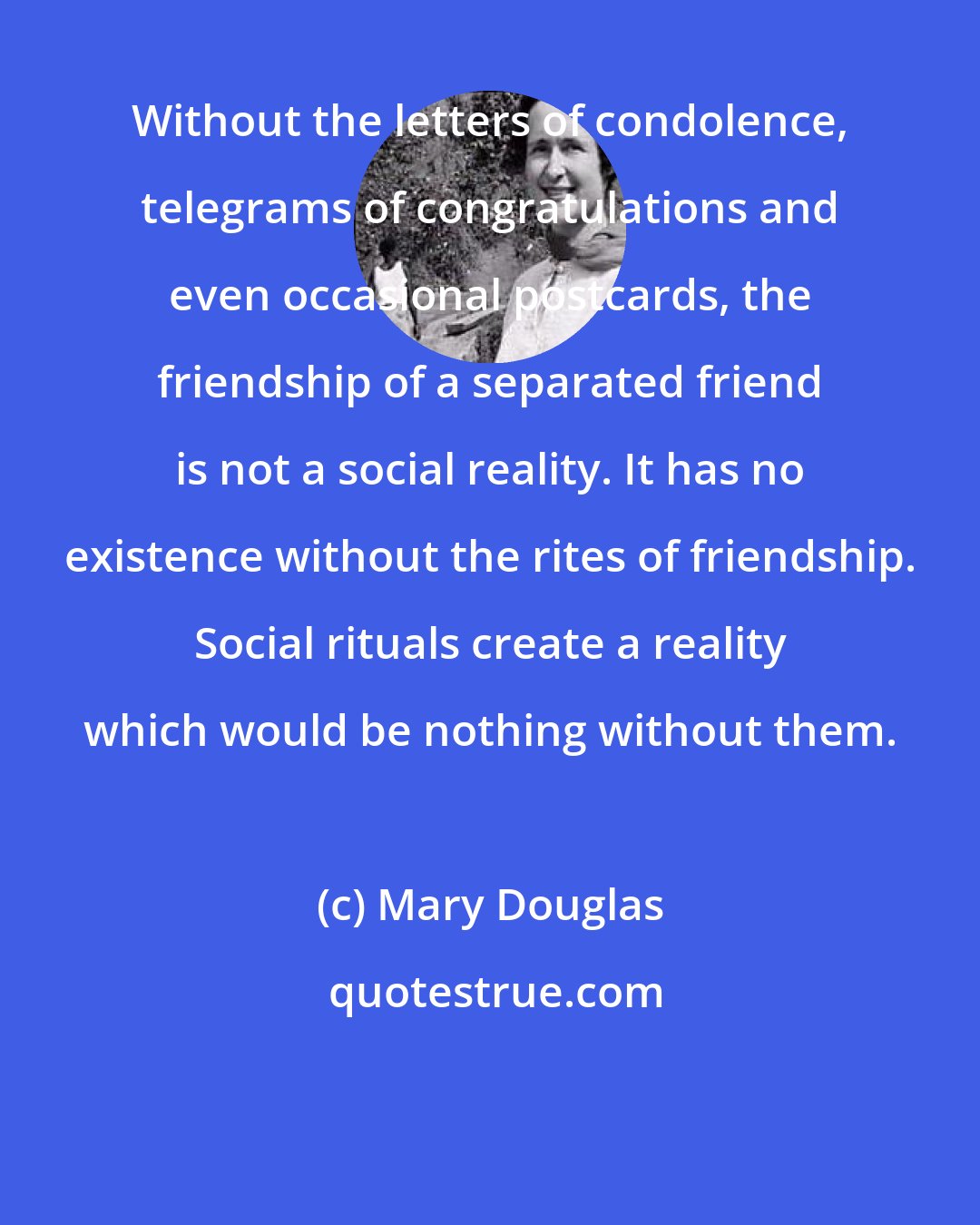 Mary Douglas: Without the letters of condolence, telegrams of congratulations and even occasional postcards, the friendship of a separated friend is not a social reality. It has no existence without the rites of friendship. Social rituals create a reality which would be nothing without them.