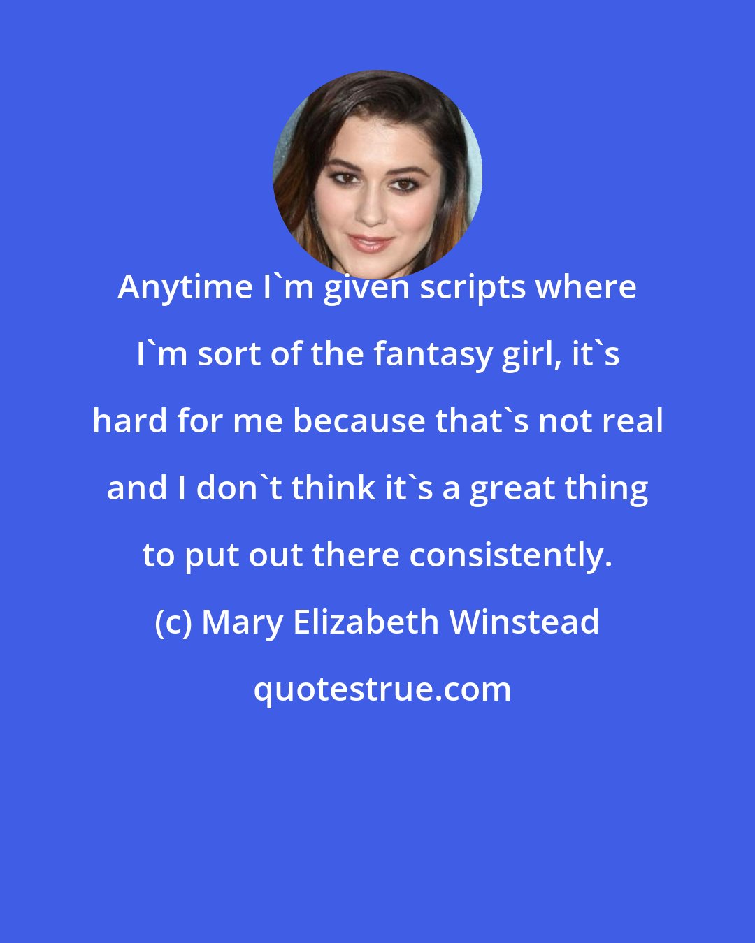 Mary Elizabeth Winstead: Anytime I'm given scripts where I'm sort of the fantasy girl, it's hard for me because that's not real and I don't think it's a great thing to put out there consistently.
