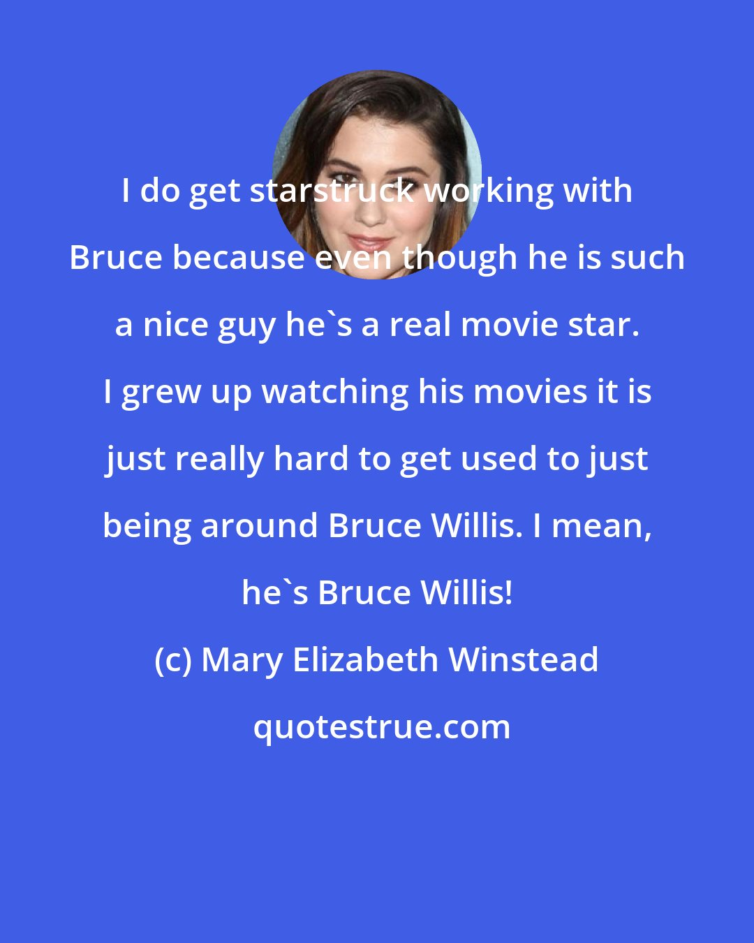 Mary Elizabeth Winstead: I do get starstruck working with Bruce because even though he is such a nice guy he's a real movie star. I grew up watching his movies it is just really hard to get used to just being around Bruce Willis. I mean, he's Bruce Willis!