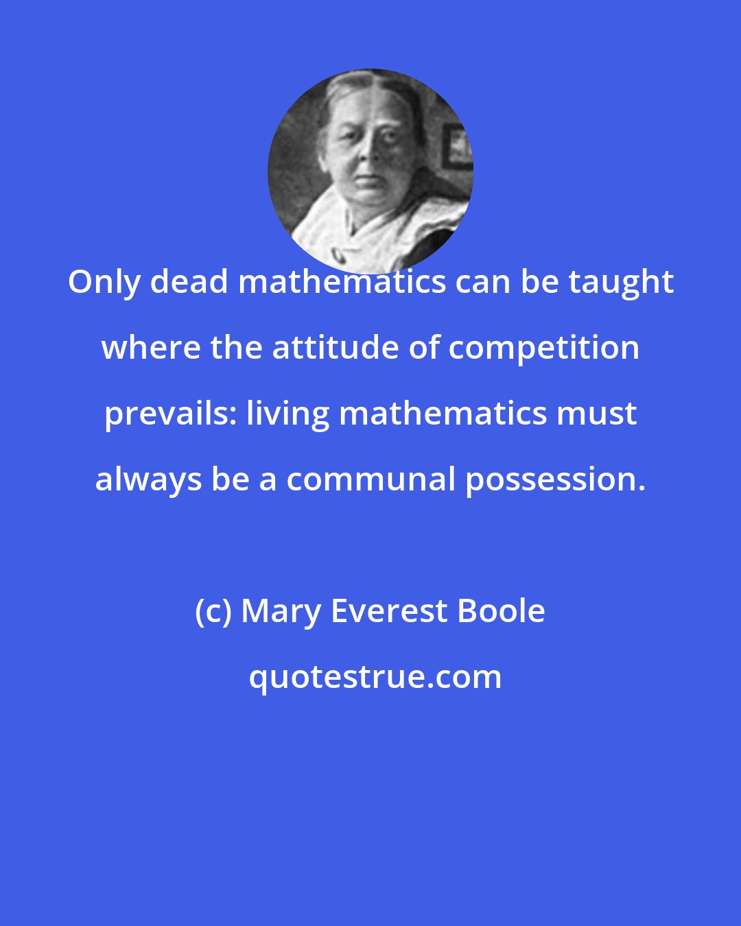 Mary Everest Boole: Only dead mathematics can be taught where the attitude of competition prevails: living mathematics must always be a communal possession.