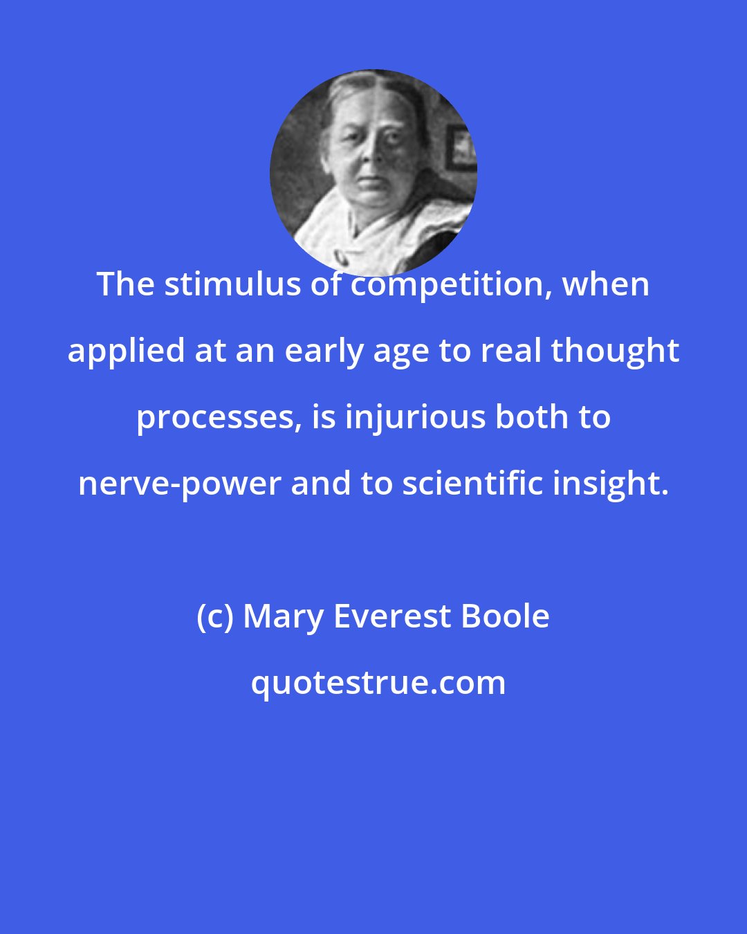Mary Everest Boole: The stimulus of competition, when applied at an early age to real thought processes, is injurious both to nerve-power and to scientific insight.