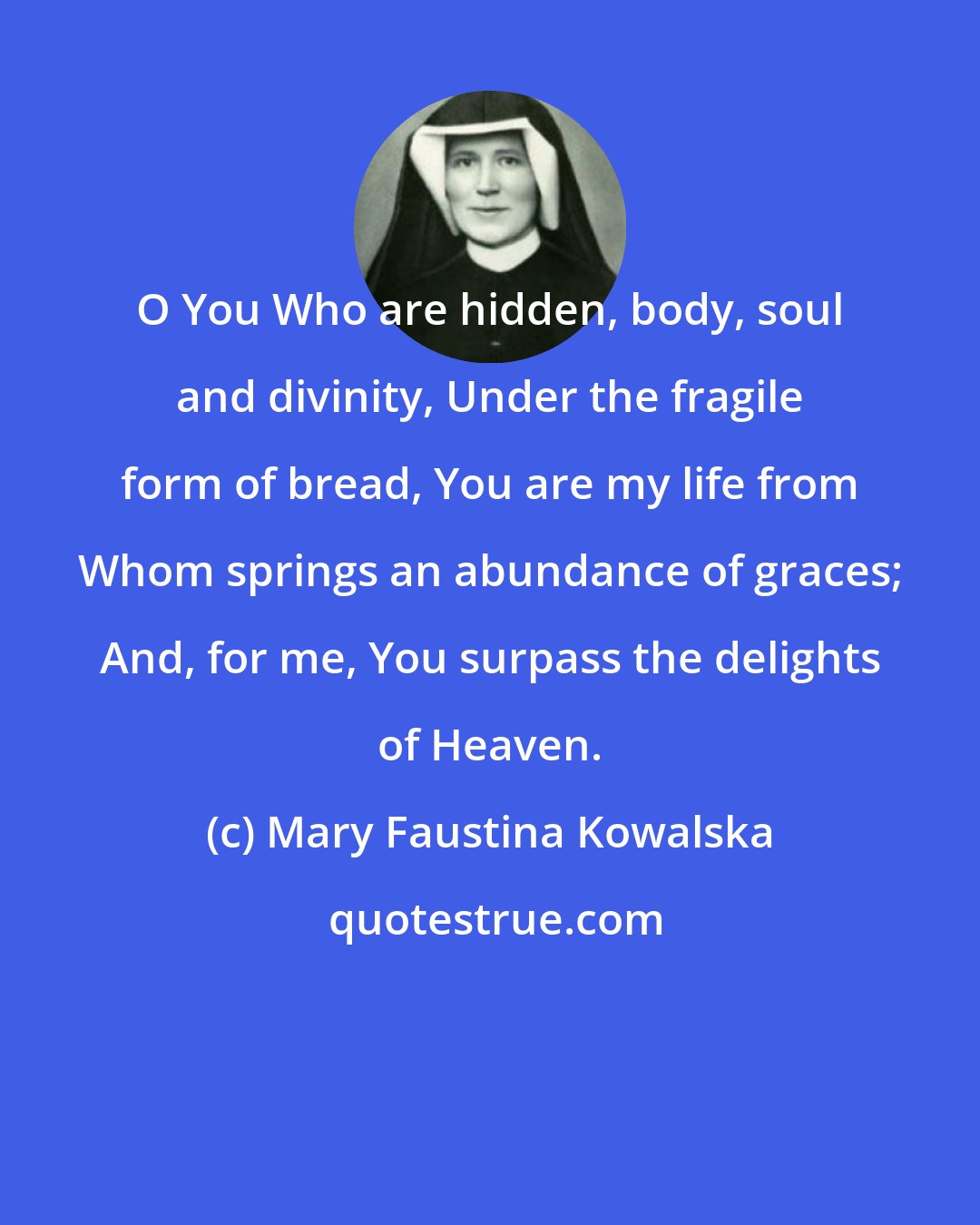 Mary Faustina Kowalska: O You Who are hidden, body, soul and divinity, Under the fragile form of bread, You are my life from Whom springs an abundance of graces; And, for me, You surpass the delights of Heaven.