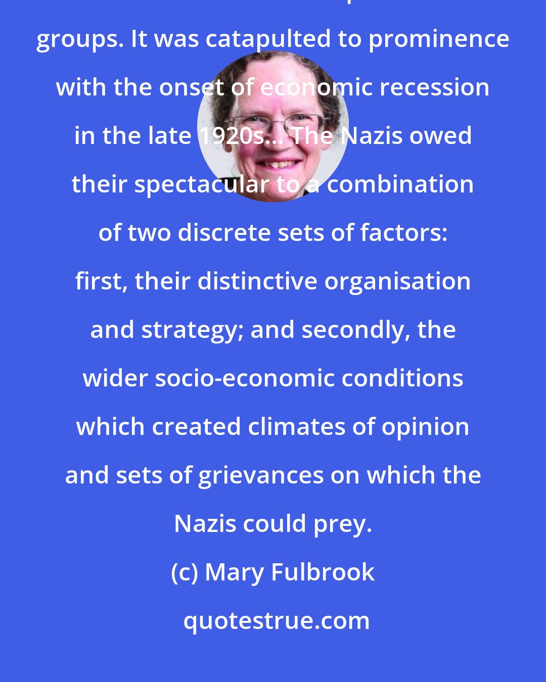 Mary Fulbrook: The Nazi Party was, in the early 1920s, but one among many nationalist and volkisch radical political groups. It was catapulted to prominence with the onset of economic recession in the late 1920s... The Nazis owed their spectacular to a combination of two discrete sets of factors: first, their distinctive organisation and strategy; and secondly, the wider socio-economic conditions which created climates of opinion and sets of grievances on which the Nazis could prey.