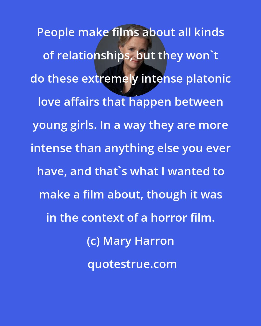 Mary Harron: People make films about all kinds of relationships, but they won't do these extremely intense platonic love affairs that happen between young girls. In a way they are more intense than anything else you ever have, and that's what I wanted to make a film about, though it was in the context of a horror film.
