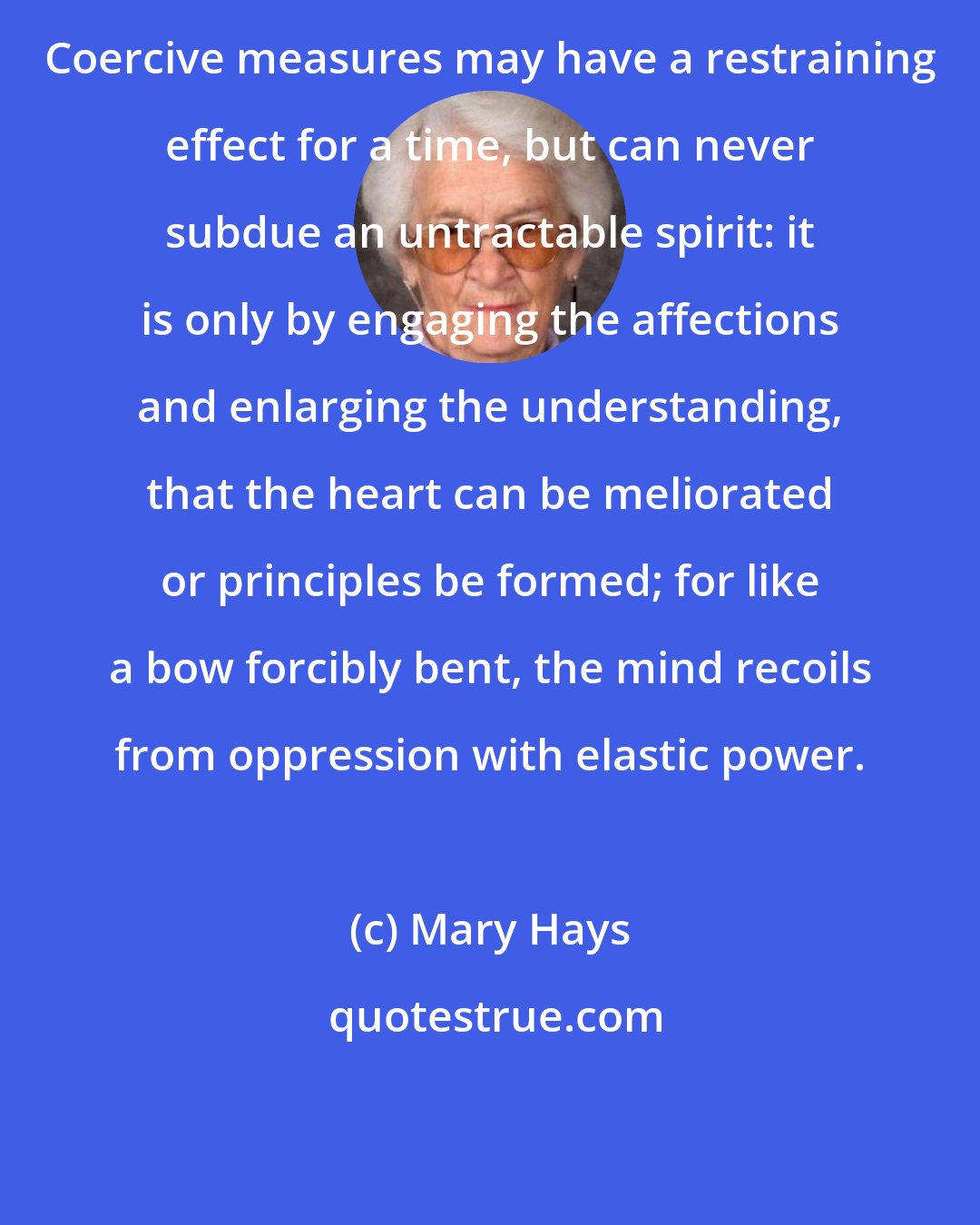 Mary Hays: Coercive measures may have a restraining effect for a time, but can never subdue an untractable spirit: it is only by engaging the affections and enlarging the understanding, that the heart can be meliorated or principles be formed; for like a bow forcibly bent, the mind recoils from oppression with elastic power.