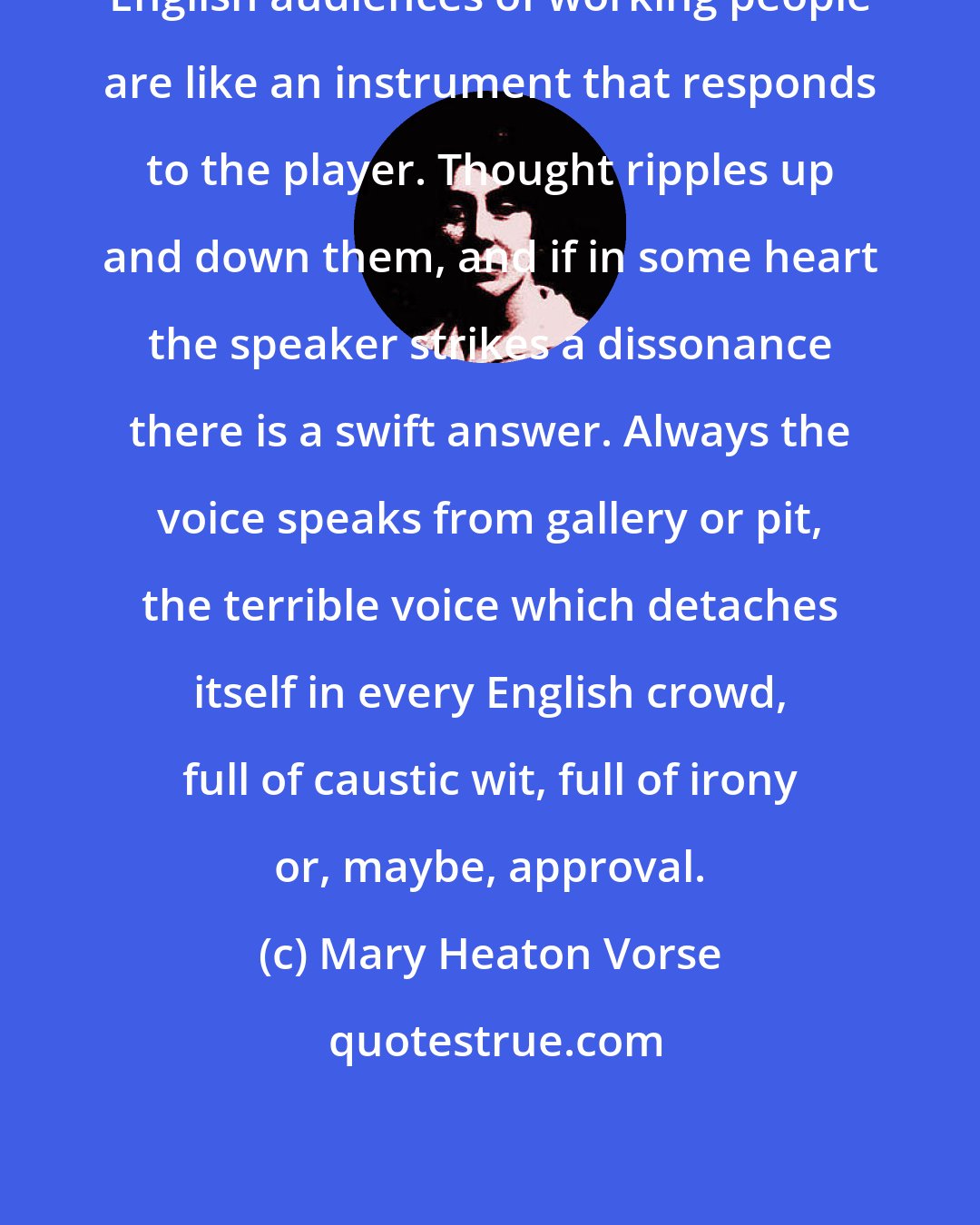 Mary Heaton Vorse: English audiences of working people are like an instrument that responds to the player. Thought ripples up and down them, and if in some heart the speaker strikes a dissonance there is a swift answer. Always the voice speaks from gallery or pit, the terrible voice which detaches itself in every English crowd, full of caustic wit, full of irony or, maybe, approval.