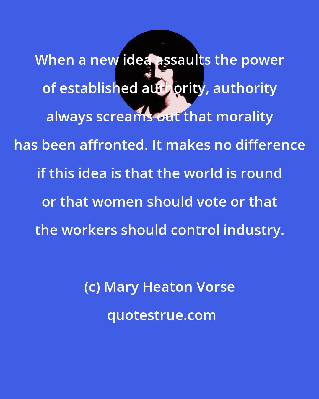 Mary Heaton Vorse: When a new idea assaults the power of established authority, authority always screams out that morality has been affronted. It makes no difference if this idea is that the world is round or that women should vote or that the workers should control industry.