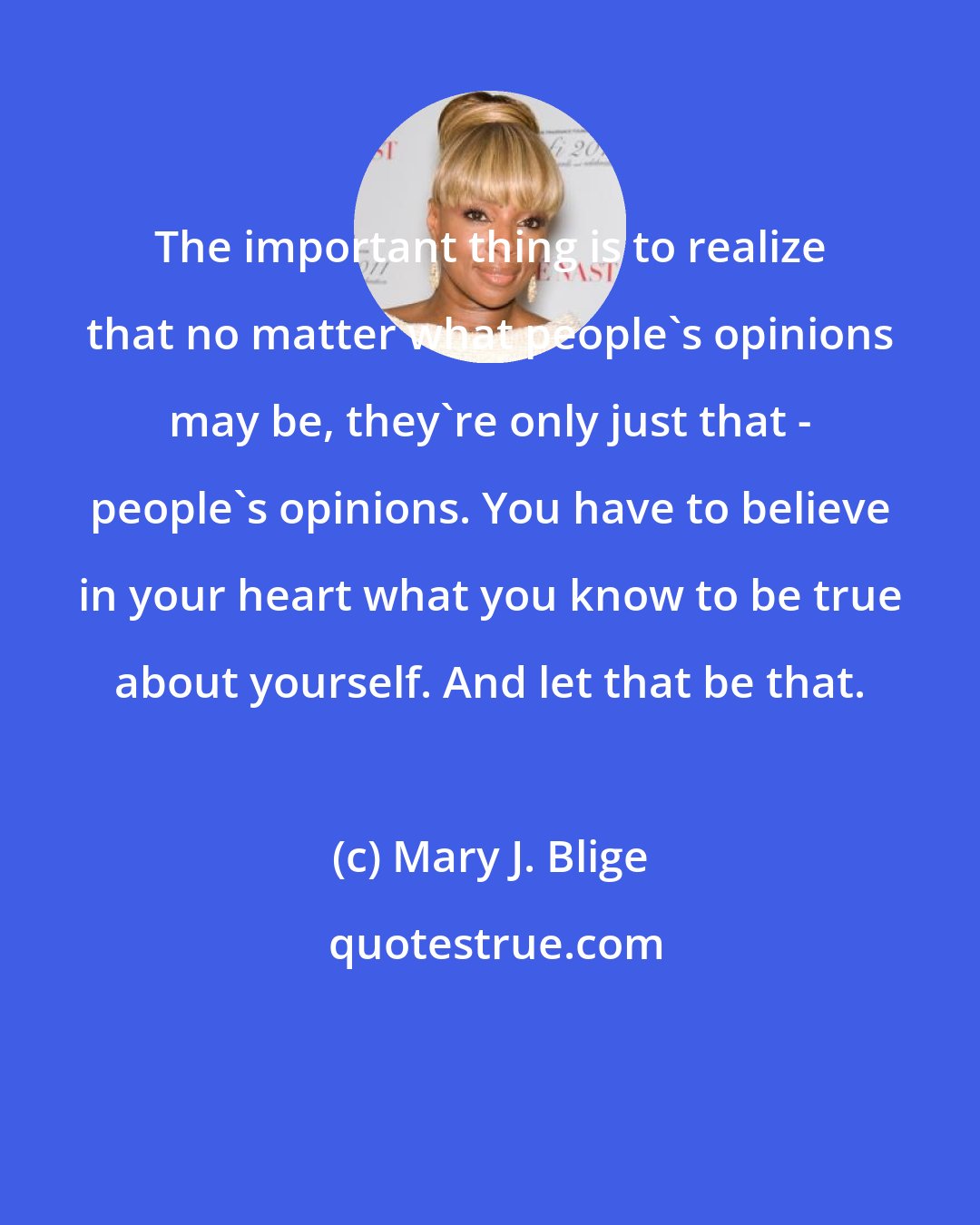 Mary J. Blige: The important thing is to realize that no matter what people's opinions may be, they're only just that - people's opinions. You have to believe in your heart what you know to be true about yourself. And let that be that.