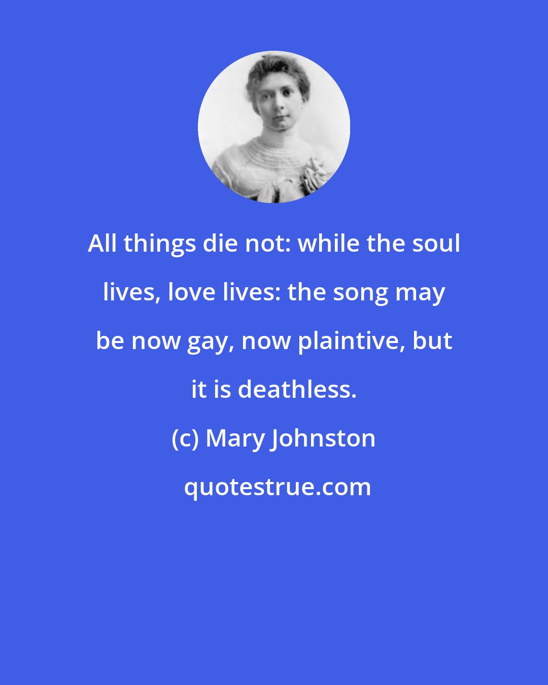 Mary Johnston: All things die not: while the soul lives, love lives: the song may be now gay, now plaintive, but it is deathless.