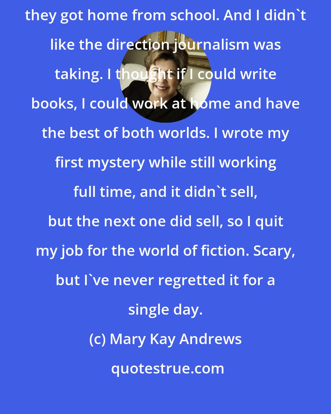 Mary Kay Andrews: Many years ago I had two small children, and I wanted to be able to be home when they got home from school. And I didn't like the direction journalism was taking. I thought if I could write books, I could work at home and have the best of both worlds. I wrote my first mystery while still working full time, and it didn't sell, but the next one did sell, so I quit my job for the world of fiction. Scary, but I've never regretted it for a single day.