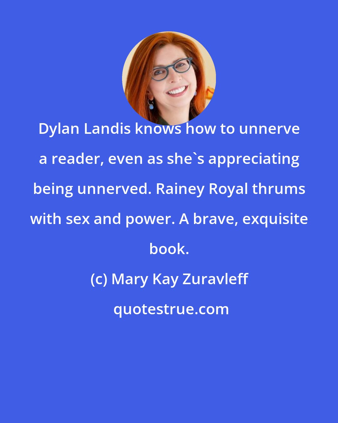 Mary Kay Zuravleff: Dylan Landis knows how to unnerve a reader, even as she's appreciating being unnerved. Rainey Royal thrums with sex and power. A brave, exquisite book.