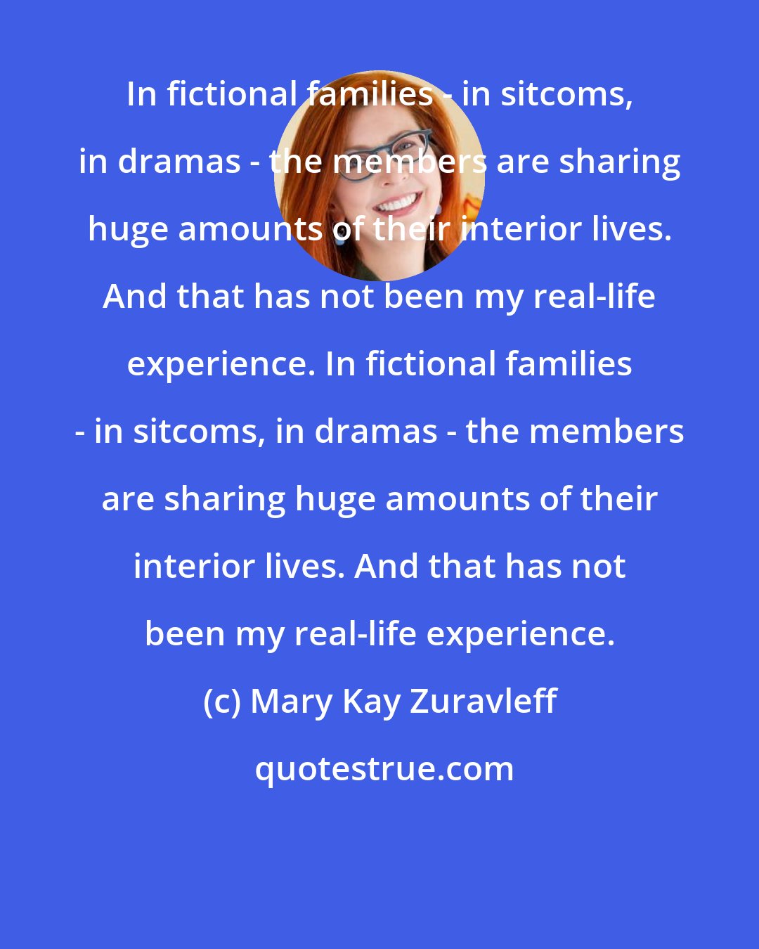 Mary Kay Zuravleff: In fictional families - in sitcoms, in dramas - the members are sharing huge amounts of their interior lives. And that has not been my real-life experience. In fictional families - in sitcoms, in dramas - the members are sharing huge amounts of their interior lives. And that has not been my real-life experience.