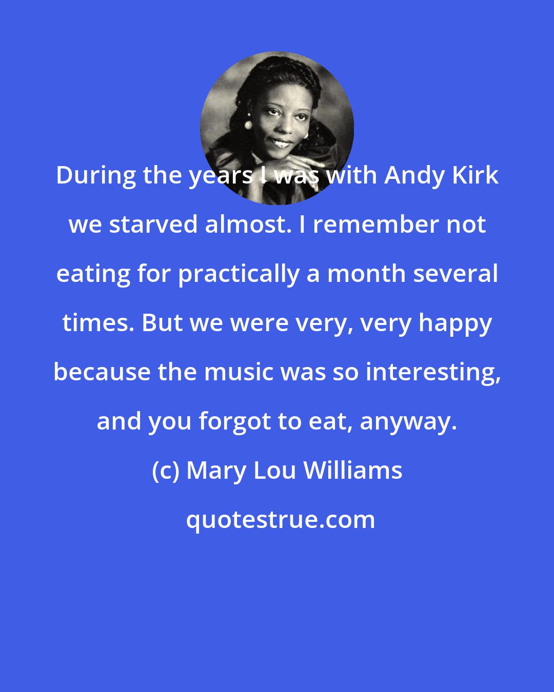 Mary Lou Williams: During the years I was with Andy Kirk we starved almost. I remember not eating for practically a month several times. But we were very, very happy because the music was so interesting, and you forgot to eat, anyway.