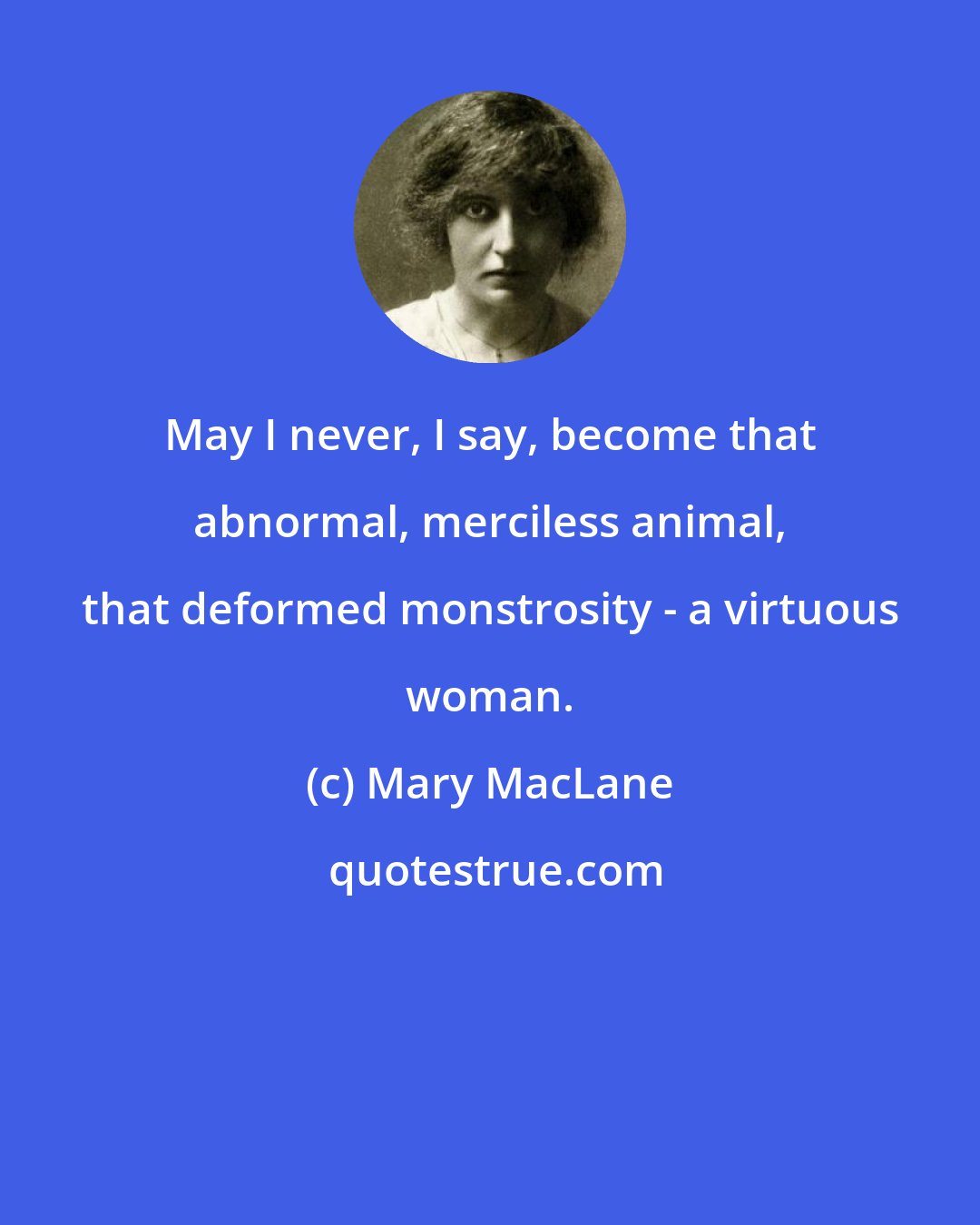 Mary MacLane: May I never, I say, become that abnormal, merciless animal, that deformed monstrosity - a virtuous woman.