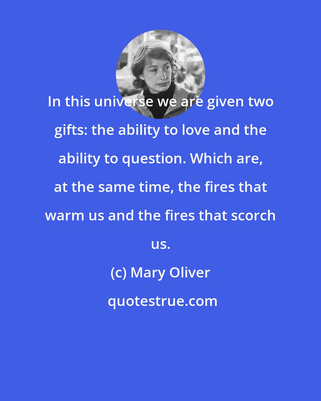 Mary Oliver: In this universe we are given two gifts: the ability to love and the ability to question. Which are, at the same time, the fires that warm us and the fires that scorch us.