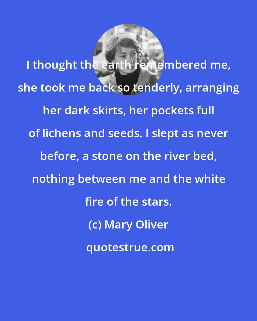 Mary Oliver: I thought the earth remembered me, she took me back so tenderly, arranging her dark skirts, her pockets full of lichens and seeds. I slept as never before, a stone on the river bed, nothing between me and the white fire of the stars.