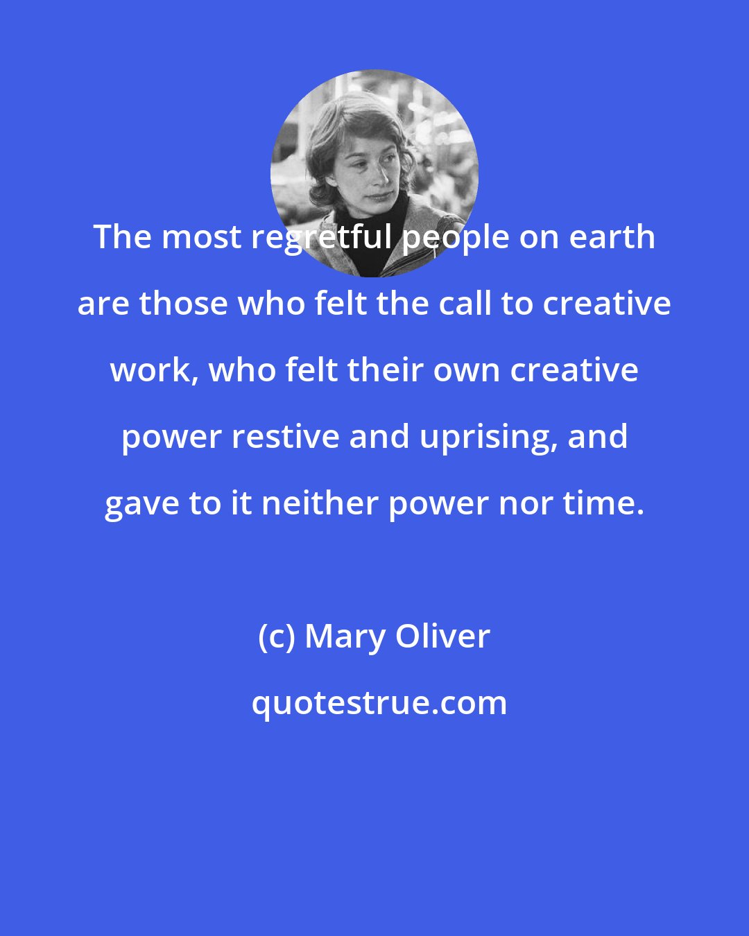 Mary Oliver: The most regretful people on earth are those who felt the call to creative work, who felt their own creative power restive and uprising, and gave to it neither power nor time.