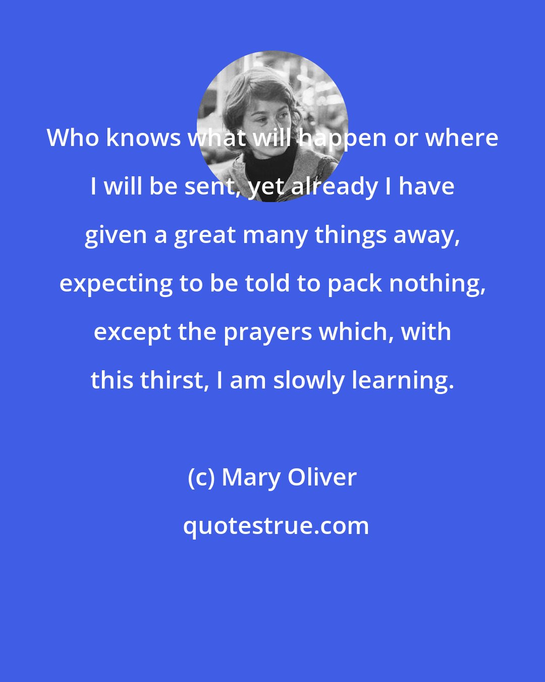 Mary Oliver: Who knows what will happen or where I will be sent, yet already I have given a great many things away, expecting to be told to pack nothing, except the prayers which, with this thirst, I am slowly learning.