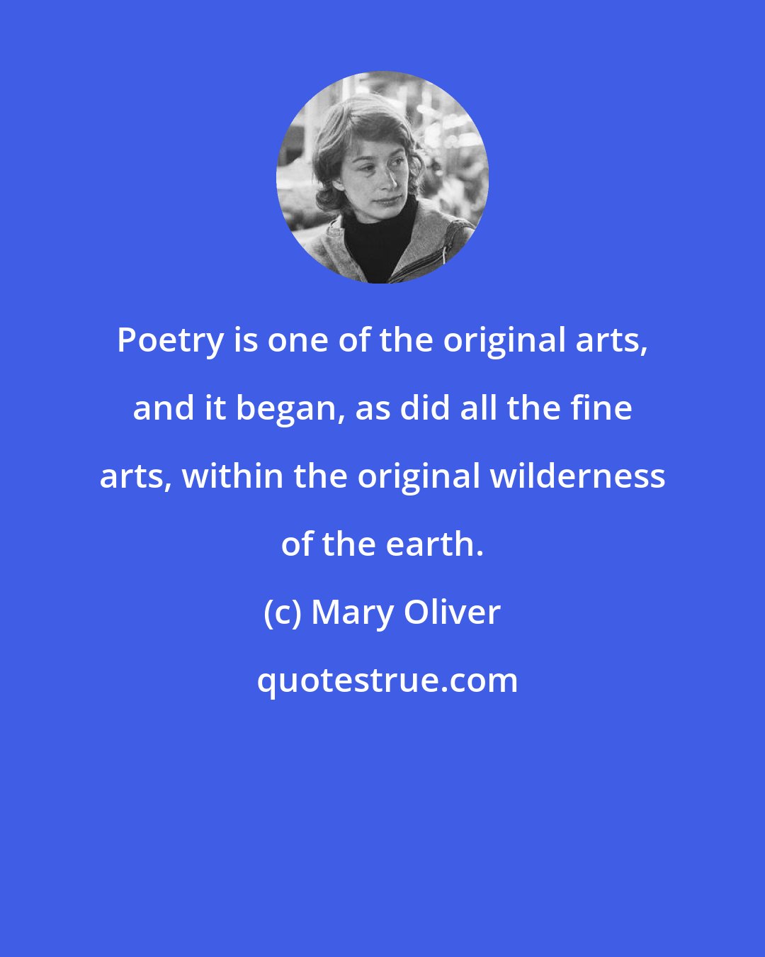 Mary Oliver: Poetry is one of the original arts, and it began, as did all the fine arts, within the original wilderness of the earth.