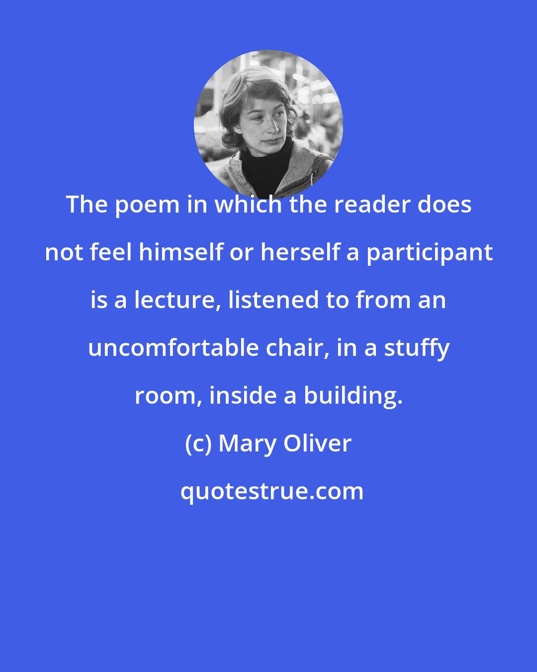Mary Oliver: The poem in which the reader does not feel himself or herself a participant is a lecture, listened to from an uncomfortable chair, in a stuffy room, inside a building.