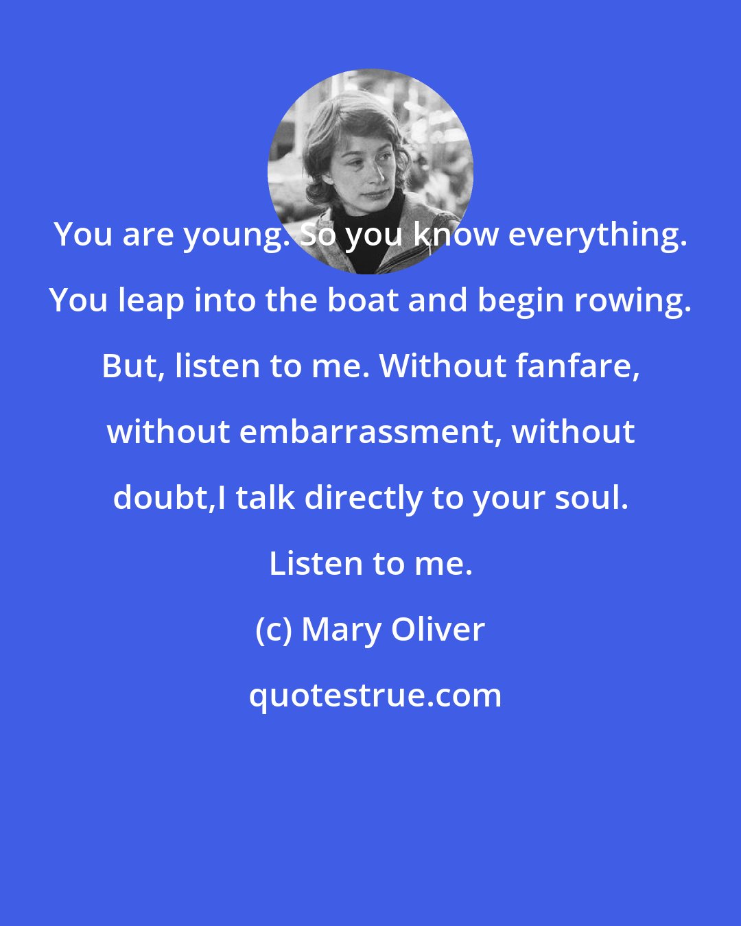 Mary Oliver: You are young. So you know everything. You leap into the boat and begin rowing. But, listen to me. Without fanfare, without embarrassment, without doubt,I talk directly to your soul. Listen to me.