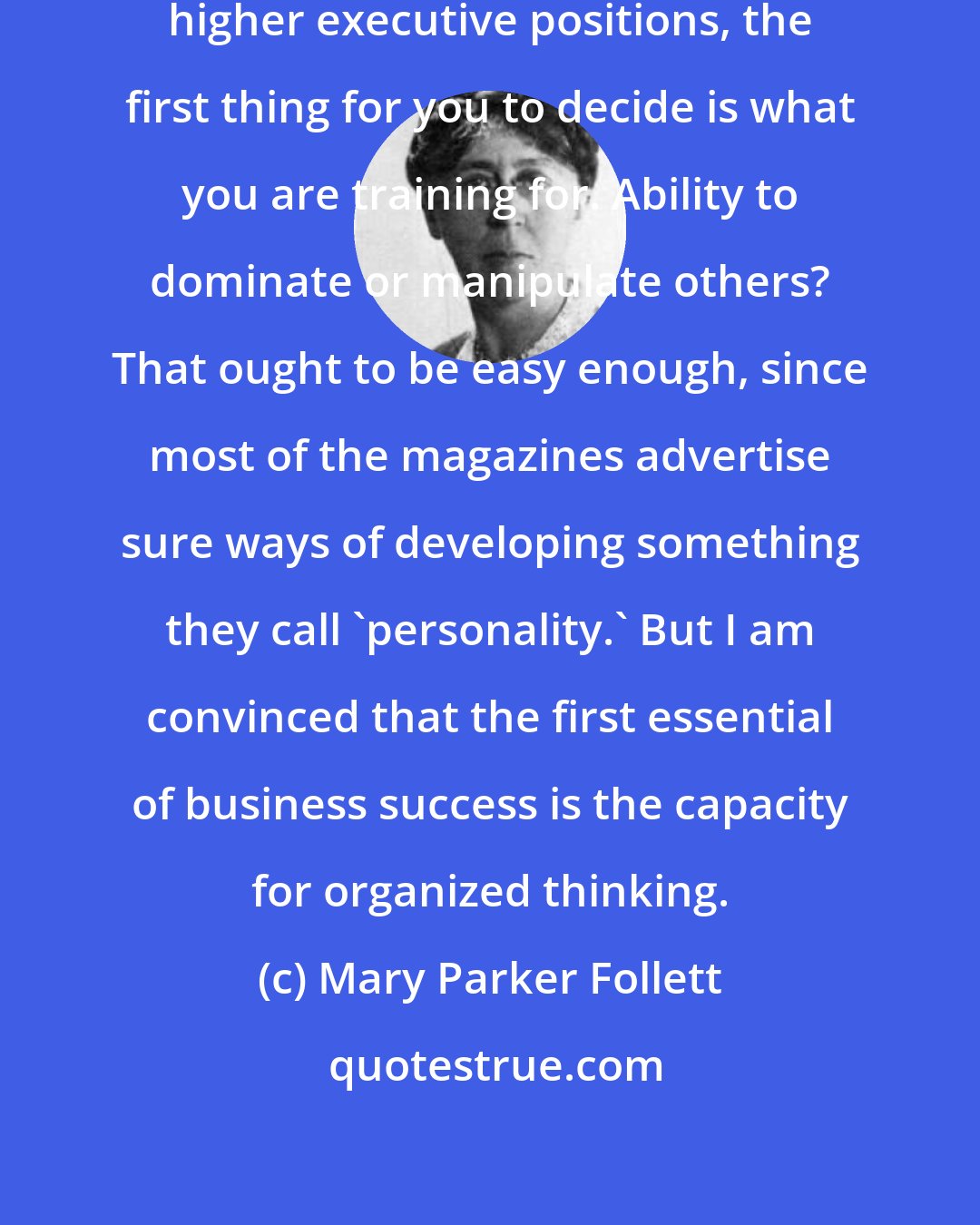 Mary Parker Follett: if you wish to train yourself for higher executive positions, the first thing for you to decide is what you are training for. Ability to dominate or manipulate others? That ought to be easy enough, since most of the magazines advertise sure ways of developing something they call 'personality.' But I am convinced that the first essential of business success is the capacity for organized thinking.